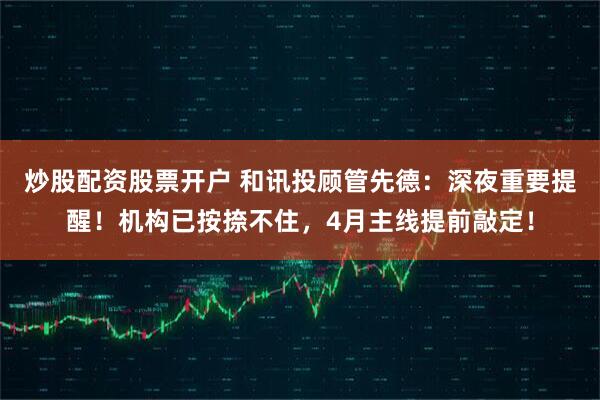 炒股配资股票开户 和讯投顾管先德：深夜重要提醒！机构已按捺不住，4月主线提前敲定！