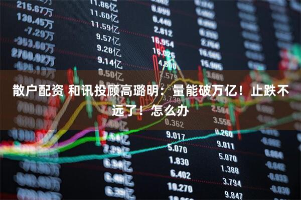 散户配资 和讯投顾高璐明：量能破万亿！止跌不远了！怎么办