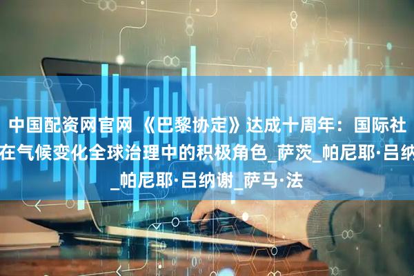 中国配资网官网 《巴黎协定》达成十周年：国际社会展望中国在气候变化全球治理中的积极角色_萨茨_帕尼耶·吕纳谢_萨马·法