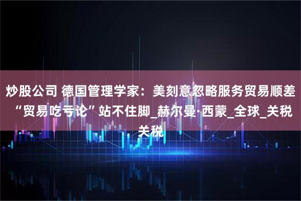 炒股公司 德国管理学家：美刻意忽略服务贸易顺差 “贸易吃亏论”站不住脚_赫尔曼·西蒙_全球_关税