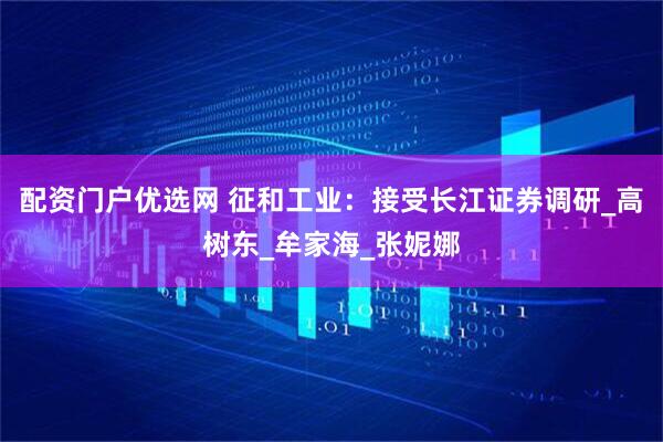 配资门户优选网 征和工业：接受长江证券调研_高树东_牟家海_张妮娜