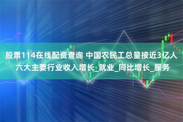 股票114在线配资查询 中国农民工总量接近3亿人 六大主要行业收入增长_就业_同比增长_服务