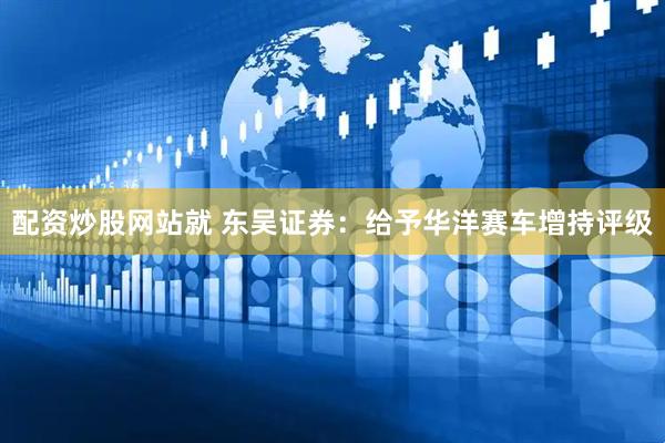配资炒股网站就 东吴证券：给予华洋赛车增持评级