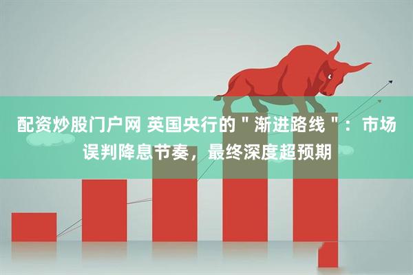 配资炒股门户网 英国央行的＂渐进路线＂：市场误判降息节奏，最终深度超预期