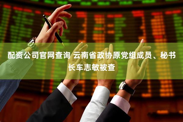配资公司官网查询 云南省政协原党组成员、秘书长车志敏被查