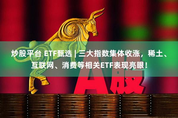 炒股平台 ETF甄选 | 三大指数集体收涨，稀土、互联网、消费等相关ETF表现亮眼！