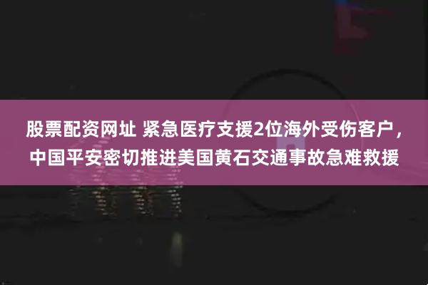 股票配资网址 紧急医疗支援2位海外受伤客户，中国平安密切推进美国黄石交通事故急难救援